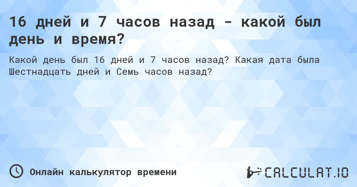 16 дней и 7 часов назад - какой был день и время?. Какая дата была Шестнадцать дней и Семь часов назад?