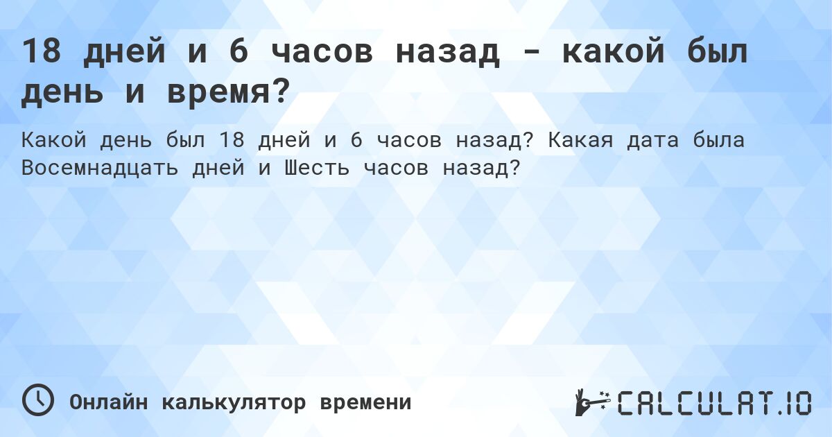 18 дней и 6 часов назад - какой был день и время?. Какая дата была Восемнадцать дней и Шесть часов назад?