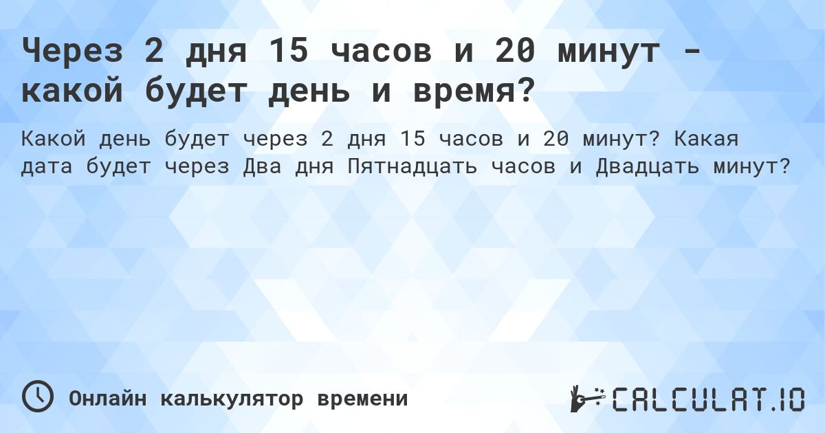 Через 2 дня 15 часов и 20 минут - какой будет день и время?. Какая дата будет через Два дня Пятнадцать часов и Двадцать минут?