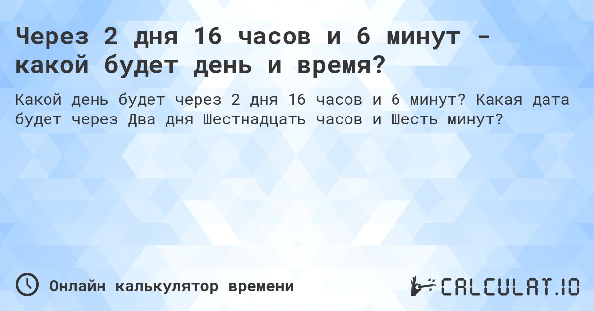 Через 2 дня 16 часов и 6 минут - какой будет день и время?. Какая дата будет через Два дня Шестнадцать часов и Шесть минут?