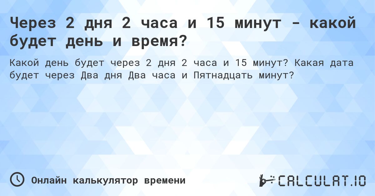 Через 2 дня 2 часа и 15 минут - какой будет день и время?. Какая дата будет через Два дня Два часа и Пятнадцать минут?