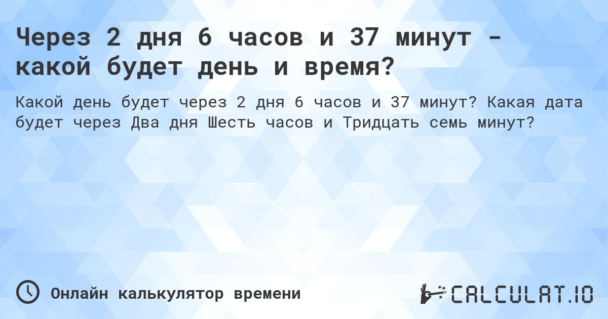 Через 2 дня 6 часов и 37 минут - какой будет день и время?. Какая дата будет через Два дня Шесть часов и Тридцать семь минут?