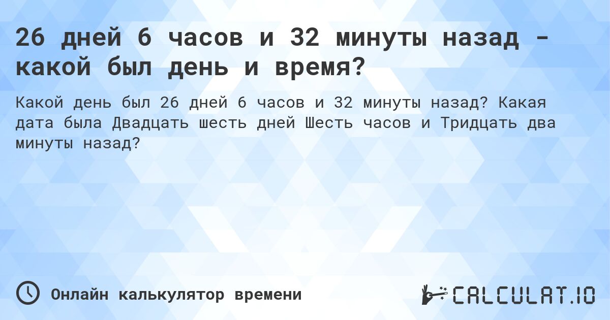 26 дней 6 часов и 32 минуты назад - какой был день и время?. Какая дата была Двадцать шесть дней Шесть часов и Тридцать два минуты назад?