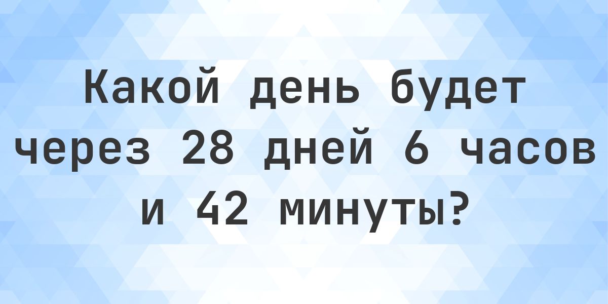 Через 28 дней 6 часов и 42 минуты - какой будет день и время? - Calculatio