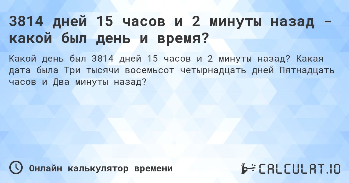 3814 дней 15 часов и 2 минуты назад - какой был день и время?. Какая дата была Три тысячи восемьсот четырнадцать дней Пятнадцать часов и Два минуты назад?