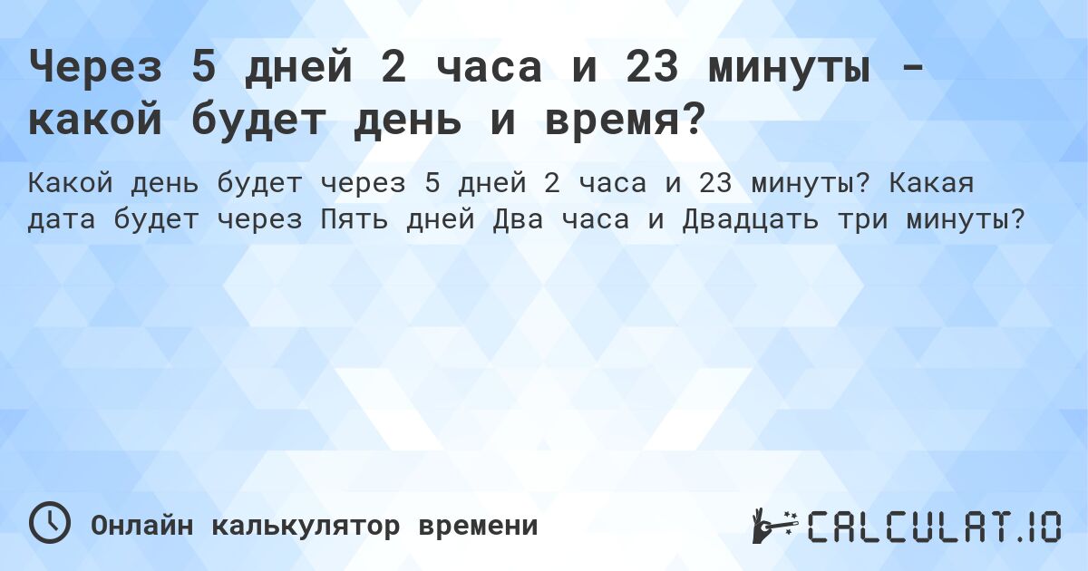 Через 5 дней 2 часа и 23 минуты - какой будет день и время?. Какая дата будет через Пять дней Два часа и Двадцать три минуты?