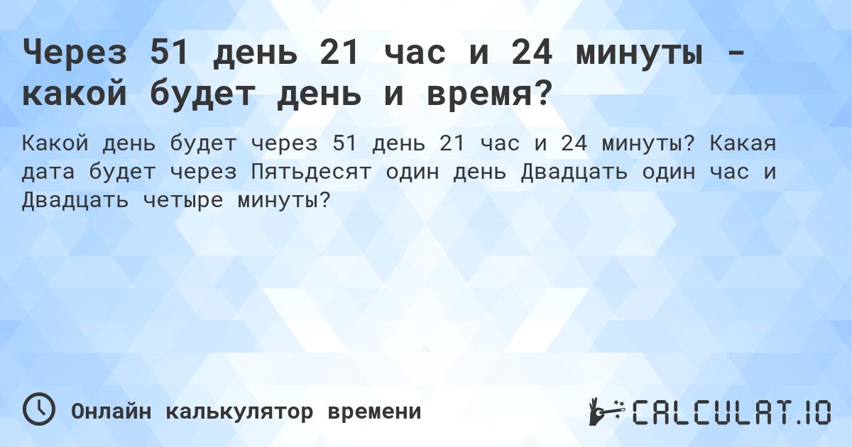 Через 51 день 21 час и 24 минуты - какой будет день и время?. Какая дата будет через Пятьдесят один день Двадцать один час и Двадцать четыре минуты?
