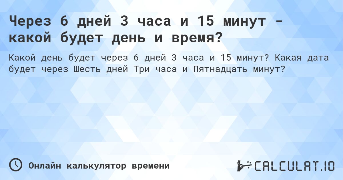 Через 6 дней 3 часа и 15 минут - какой будет день и время?. Какая дата будет через Шесть дней Три часа и Пятнадцать минут?