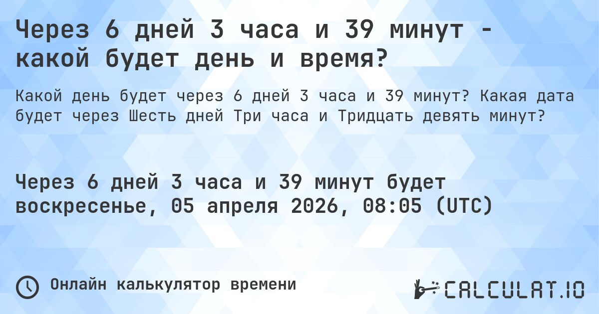 Через 6 дней 3 часа и 39 минут - какой будет день и время?. Какая дата будет через Шесть дней Три часа и Тридцать девять минут?