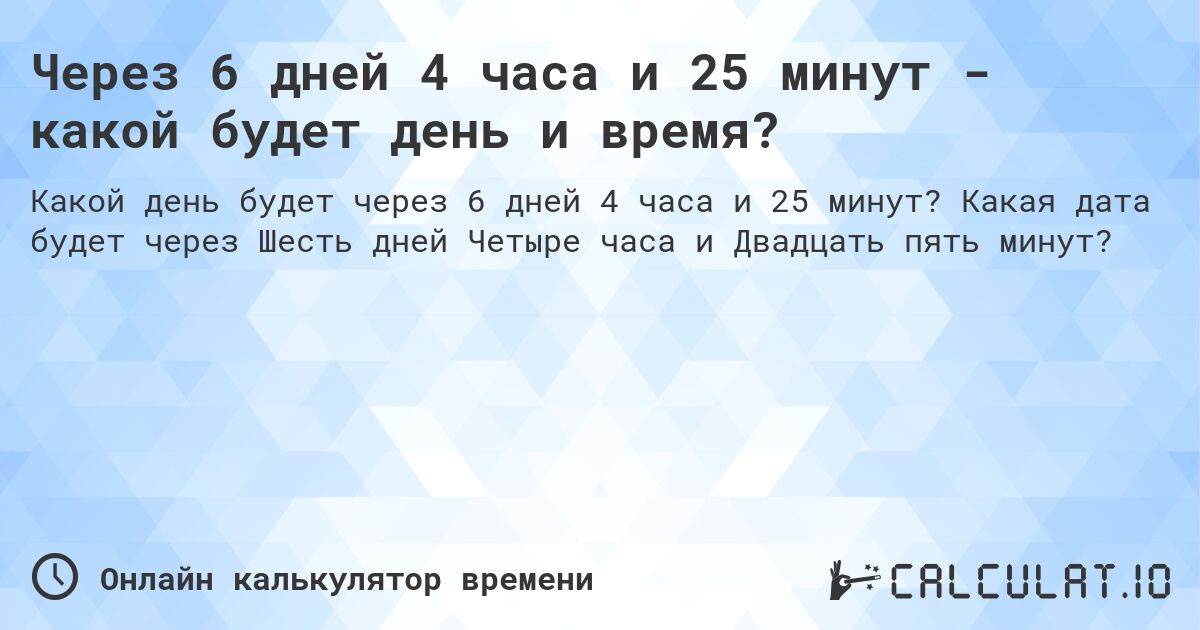 Через 6 дней 4 часа и 25 минут - какой будет день и время?. Какая дата будет через Шесть дней Четыре часа и Двадцать пять минут?