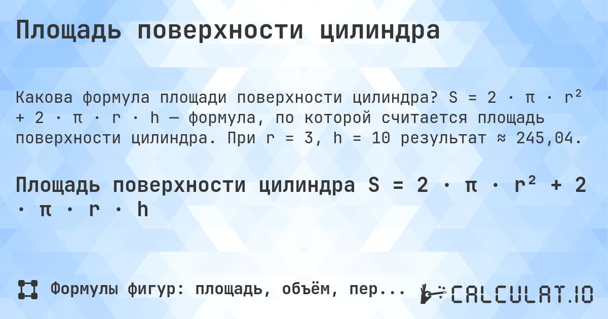 Площадь поверхности цилиндра. S = 2 · π · r² + 2 · π · r · h — формула, по которой считается площадь поверхности цилиндра. При r = 3, h = 10 результат ≈ 245,04.