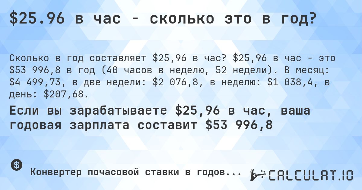 $25.96 в час - сколько это в год?. $25,96 в час - это $53 996,8 в год (40 часов в неделю, 52 недели). В месяц: $4 499,73, в две недели: $2 076,8, в неделю: $1 038,4, в день: $207,68.