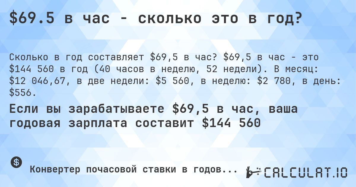 $69.5 в час - сколько это в год?. $69,5 в час - это $144 560 в год (40 часов в неделю, 52 недели). В месяц: $12 046,67, в две недели: $5 560, в неделю: $2 780, в день: $556.