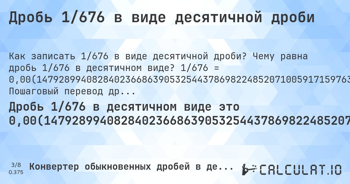Дробь 1/676 в виде десятичной дроби. Чему равна дробь 1/676 в десятичном виде? 1/676 = 0,00(147928994082840236686390532544378698224852071005917159763313609467455621301775). Пошаговый перевод дроби в десятичную с определением периода.