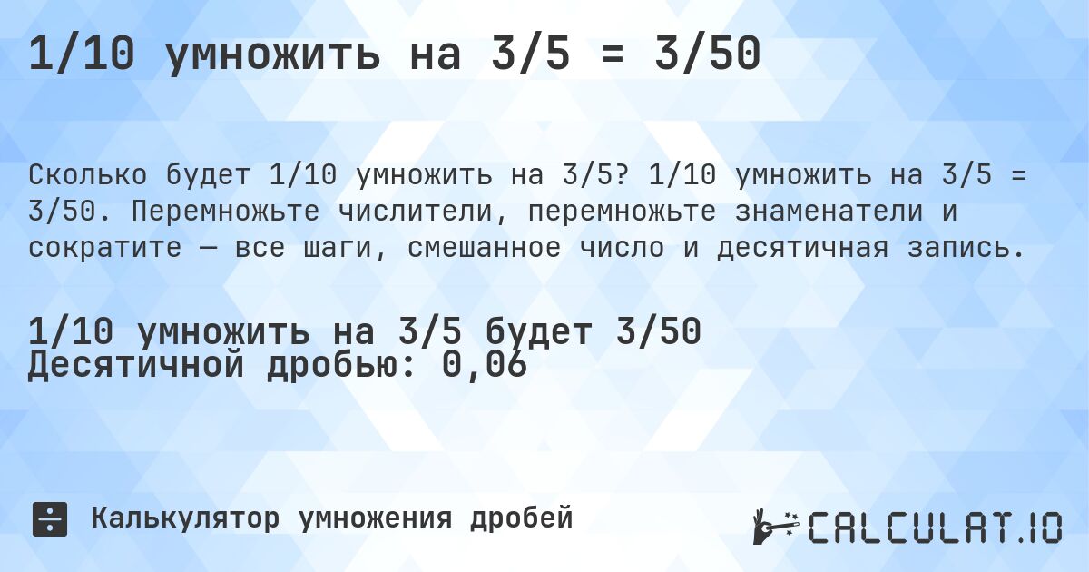 1/10 умножить на 3/5 = 3/50. 1/10 умножить на 3/5 = 3/50. Перемножьте числители, перемножьте знаменатели и сократите — все шаги, смешанное число и десятичная запись.