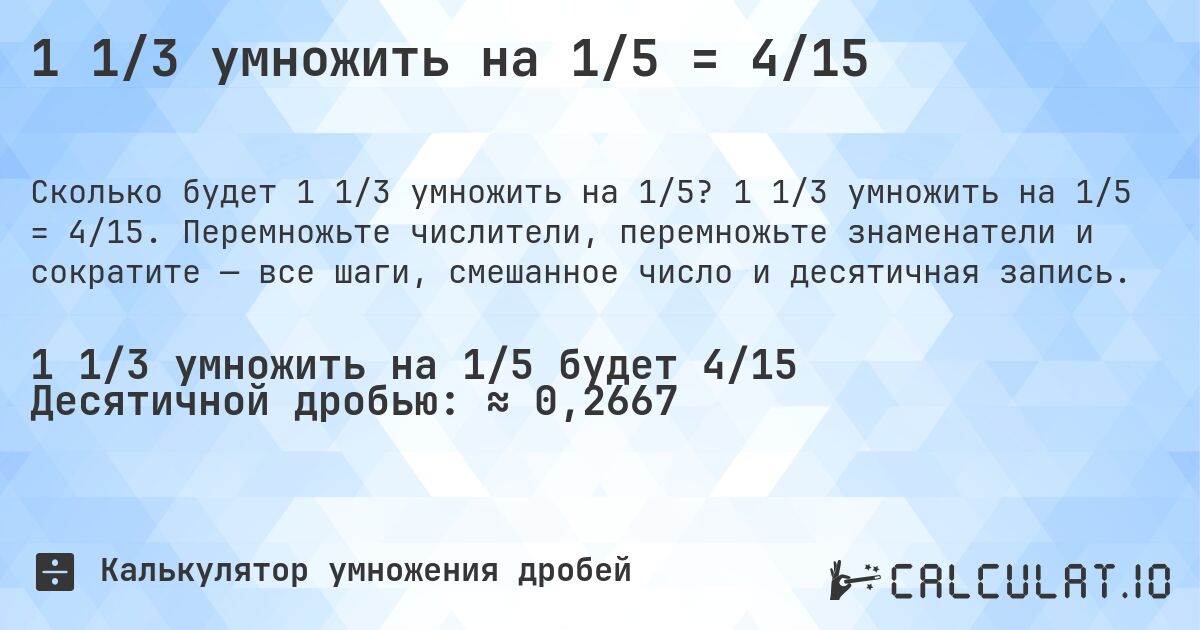 1 1/3 умножить на 1/5 = 4/15. 1 1/3 умножить на 1/5 = 4/15. Перемножьте числители, перемножьте знаменатели и сократите — все шаги, смешанное число и десятичная запись.