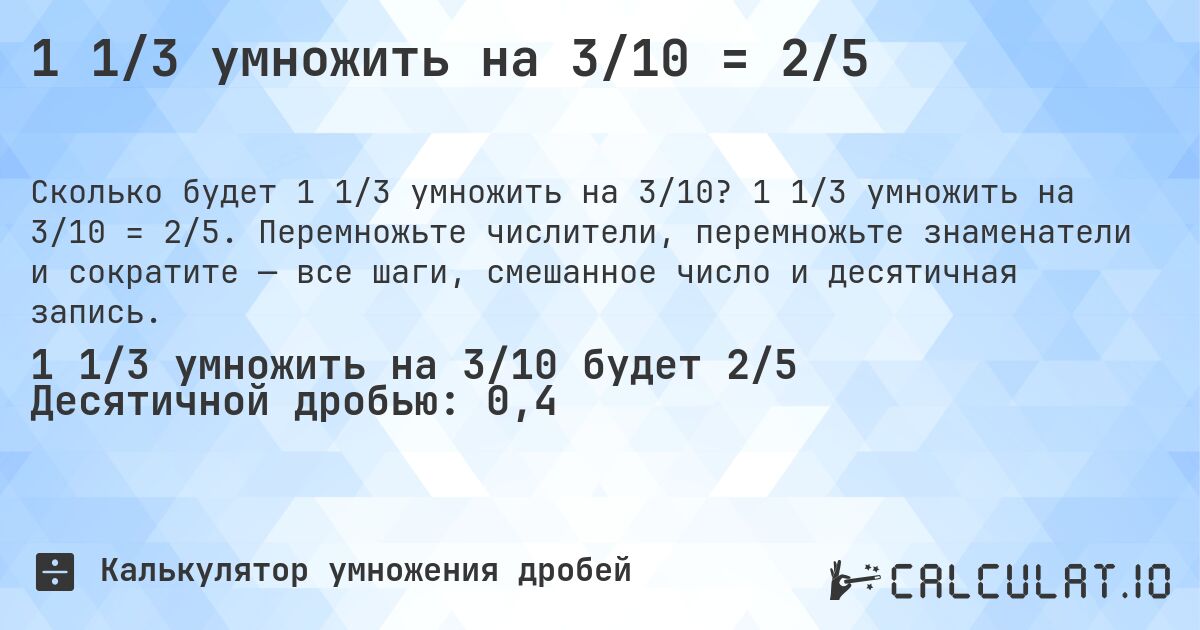 1 1/3 умножить на 3/10 = 2/5. 1 1/3 умножить на 3/10 = 2/5. Перемножьте числители, перемножьте знаменатели и сократите — все шаги, смешанное число и десятичная запись.