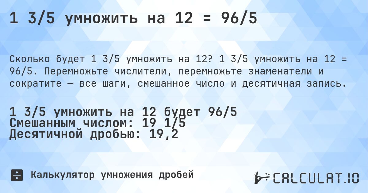 1 3/5 умножить на 12 = 96/5. 1 3/5 умножить на 12 = 96/5. Перемножьте числители, перемножьте знаменатели и сократите — все шаги, смешанное число и десятичная запись.
