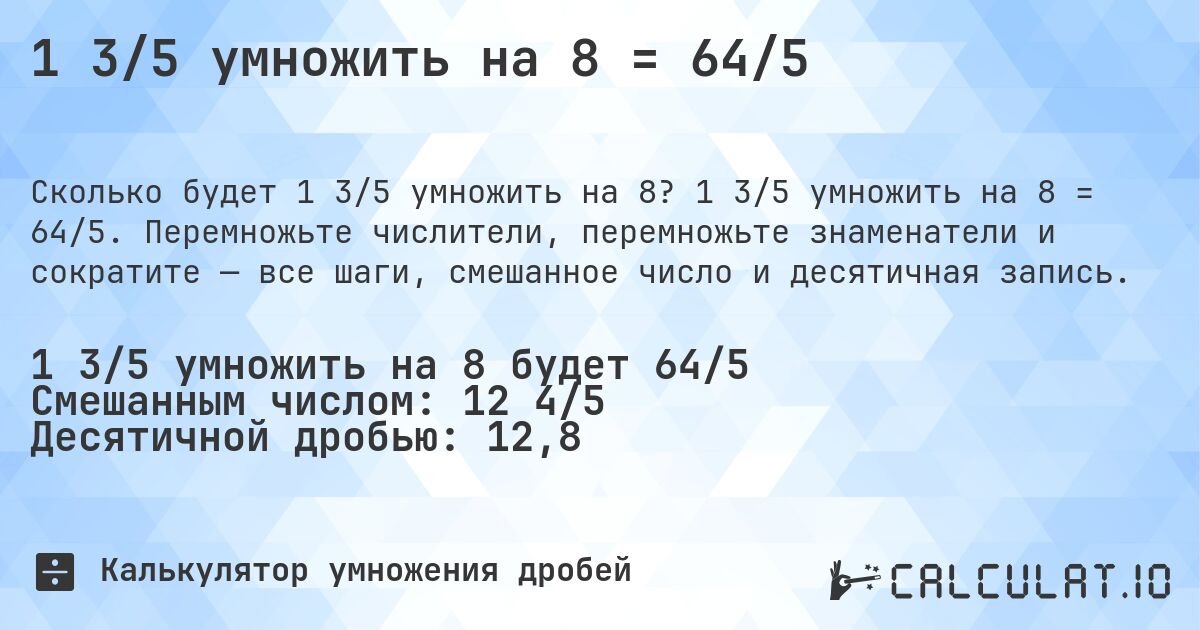 1 3/5 умножить на 8 = 64/5. 1 3/5 умножить на 8 = 64/5. Перемножьте числители, перемножьте знаменатели и сократите — все шаги, смешанное число и десятичная запись.