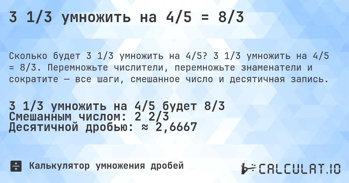 3 1/3 умножить на 4/5 = 8/3. 3 1/3 умножить на 4/5 = 8/3. Перемножьте числители, перемножьте знаменатели и сократите — все шаги, смешанное число и десятичная запись.