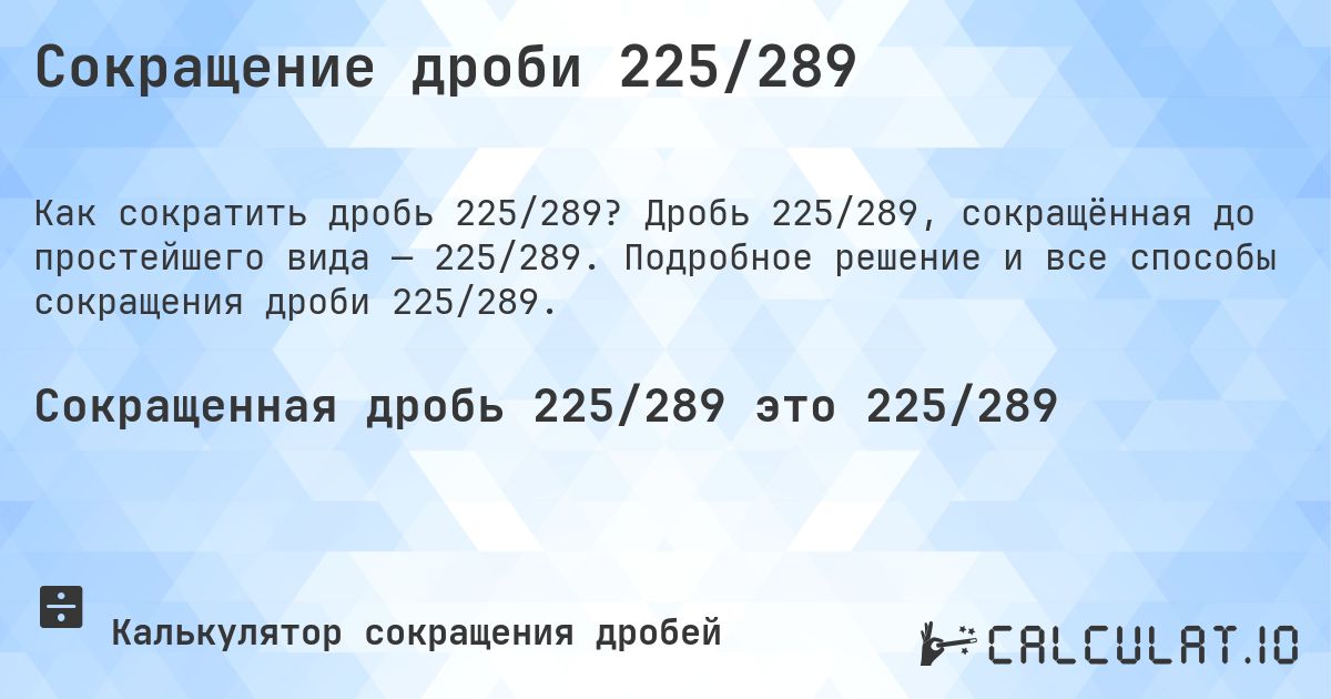 Сокращение дроби 225/289. Дробь 225/289, сокращённая до простейшего вида — 225/289. Подробное решение и все способы сокращения дроби 225/289.