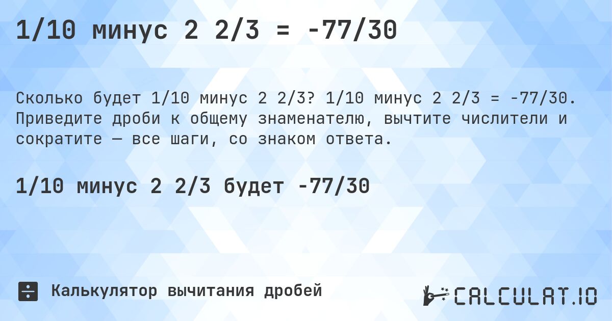 1/10 минус 2 2/3 = -77/30. 1/10 минус 2 2/3 = -77/30. Приведите дроби к общему знаменателю, вычтите числители и сократите — все шаги, со знаком ответа.