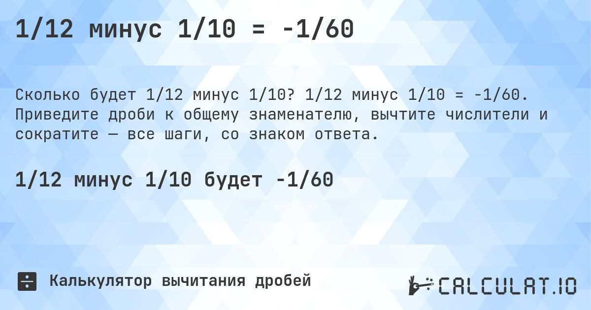 1/12 минус 1/10 = -1/60. 1/12 минус 1/10 = -1/60. Приведите дроби к общему знаменателю, вычтите числители и сократите — все шаги, со знаком ответа.