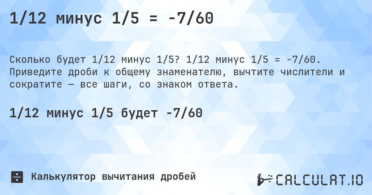 1/12 минус 1/5 = -7/60. 1/12 минус 1/5 = -7/60. Приведите дроби к общему знаменателю, вычтите числители и сократите — все шаги, со знаком ответа.