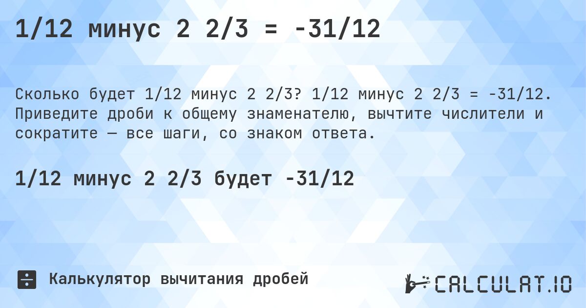 1/12 минус 2 2/3 = -31/12. 1/12 минус 2 2/3 = -31/12. Приведите дроби к общему знаменателю, вычтите числители и сократите — все шаги, со знаком ответа.