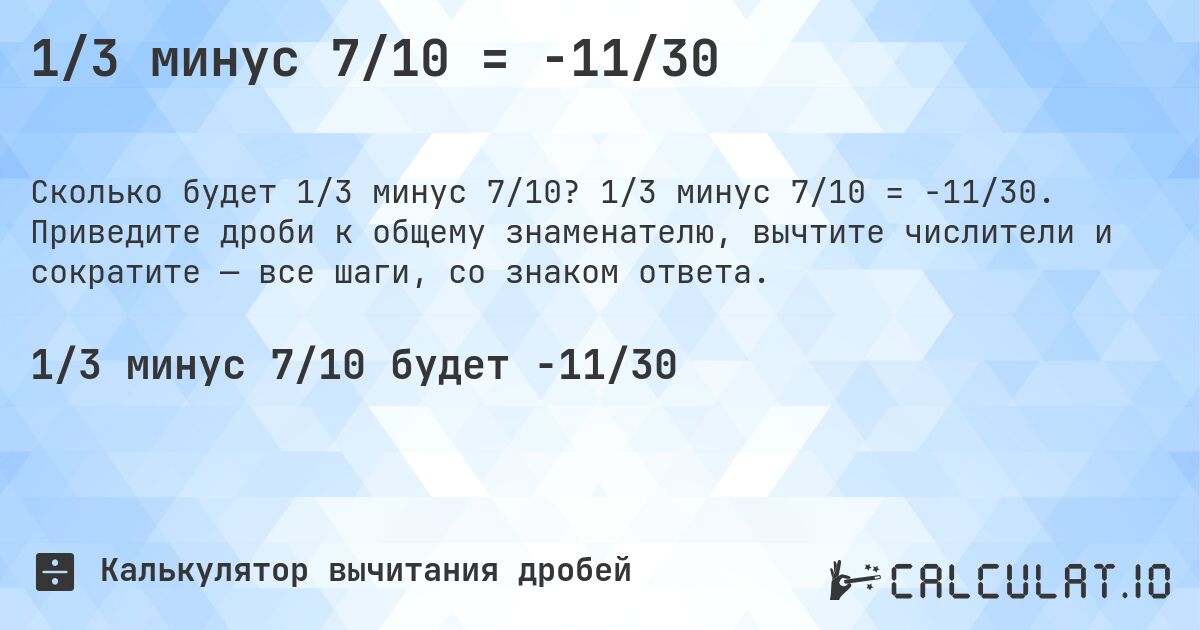 1/3 минус 7/10 = -11/30. 1/3 минус 7/10 = -11/30. Приведите дроби к общему знаменателю, вычтите числители и сократите — все шаги, со знаком ответа.