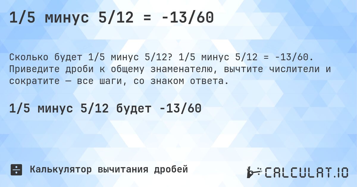 1/5 минус 5/12 = -13/60. 1/5 минус 5/12 = -13/60. Приведите дроби к общему знаменателю, вычтите числители и сократите — все шаги, со знаком ответа.