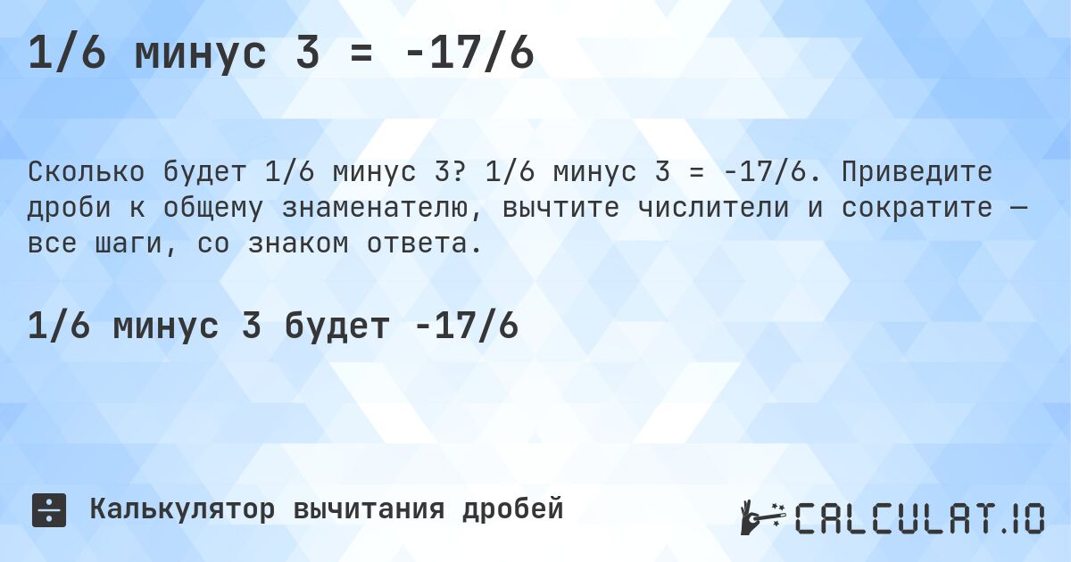 1/6 минус 3 = -17/6. 1/6 минус 3 = -17/6. Приведите дроби к общему знаменателю, вычтите числители и сократите — все шаги, со знаком ответа.
