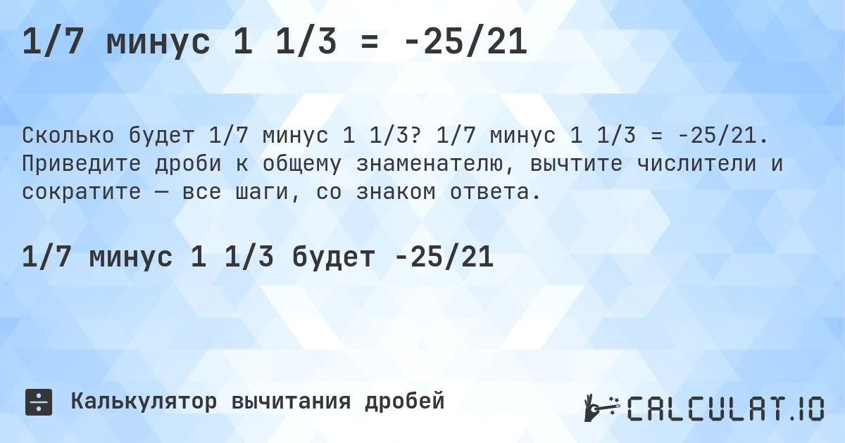 1/7 минус 1 1/3 = -25/21. 1/7 минус 1 1/3 = -25/21. Приведите дроби к общему знаменателю, вычтите числители и сократите — все шаги, со знаком ответа.
