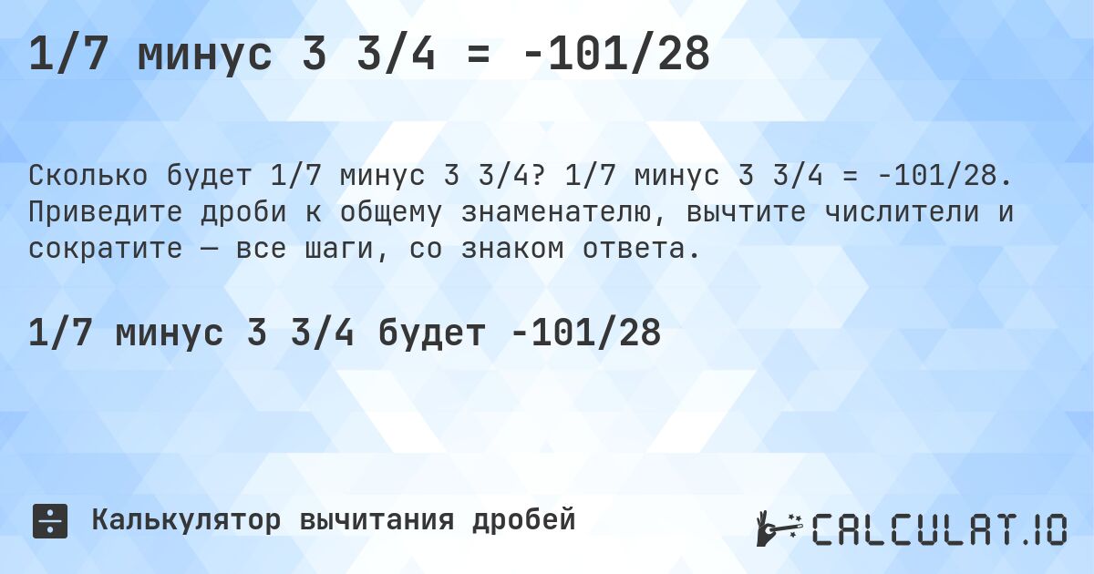 1/7 минус 3 3/4 = -101/28. 1/7 минус 3 3/4 = -101/28. Приведите дроби к общему знаменателю, вычтите числители и сократите — все шаги, со знаком ответа.