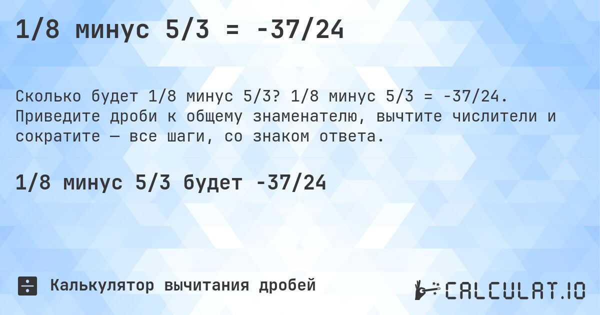 1/8 минус 5/3 = -37/24. 1/8 минус 5/3 = -37/24. Приведите дроби к общему знаменателю, вычтите числители и сократите — все шаги, со знаком ответа.