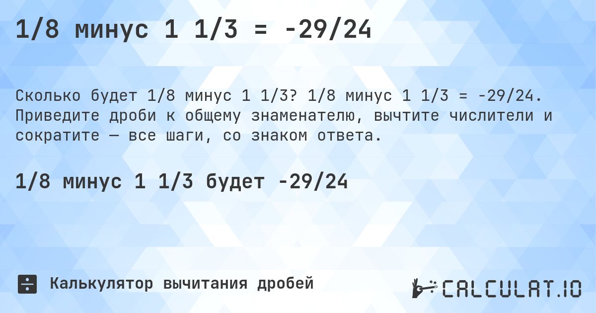 1/8 минус 1 1/3 = -29/24. 1/8 минус 1 1/3 = -29/24. Приведите дроби к общему знаменателю, вычтите числители и сократите — все шаги, со знаком ответа.