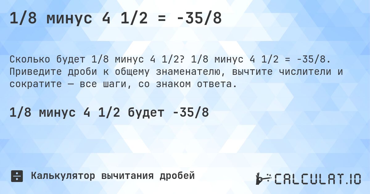 1/8 минус 4 1/2 = -35/8. 1/8 минус 4 1/2 = -35/8. Приведите дроби к общему знаменателю, вычтите числители и сократите — все шаги, со знаком ответа.