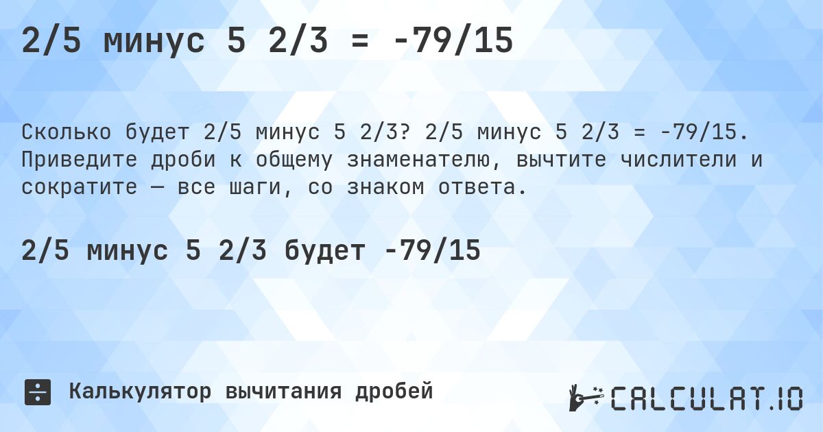 2/5 минус 5 2/3 = -79/15. 2/5 минус 5 2/3 = -79/15. Приведите дроби к общему знаменателю, вычтите числители и сократите — все шаги, со знаком ответа.