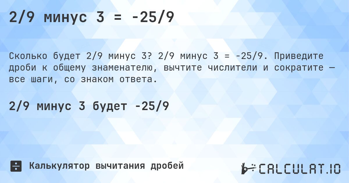 2/9 минус 3 = -25/9. 2/9 минус 3 = -25/9. Приведите дроби к общему знаменателю, вычтите числители и сократите — все шаги, со знаком ответа.