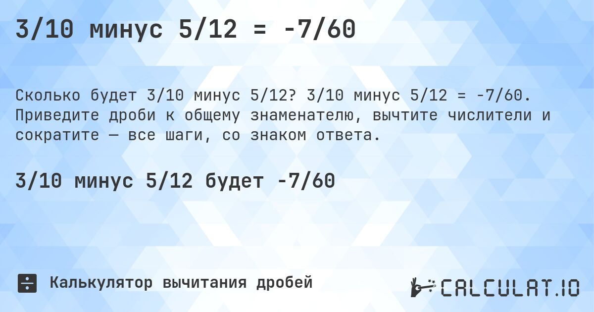 3/10 минус 5/12 = -7/60. 3/10 минус 5/12 = -7/60. Приведите дроби к общему знаменателю, вычтите числители и сократите — все шаги, со знаком ответа.