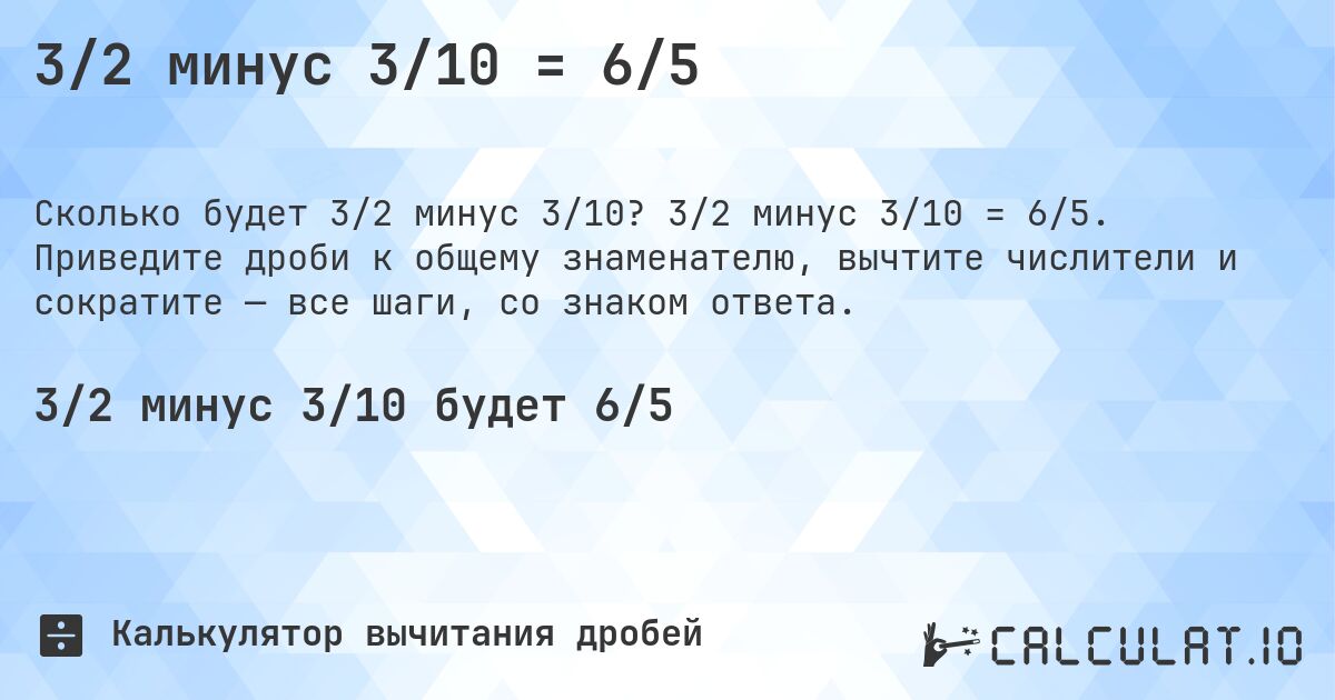 3/2 минус 3/10 = 6/5. 3/2 минус 3/10 = 6/5. Приведите дроби к общему знаменателю, вычтите числители и сократите — все шаги, со знаком ответа.