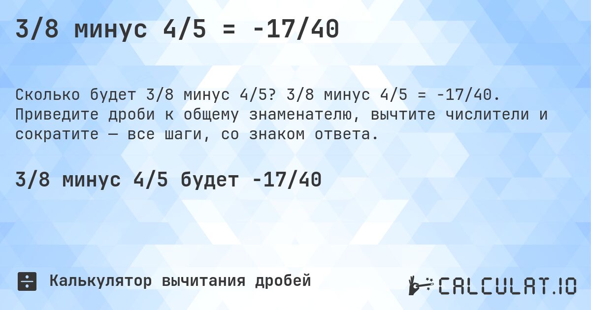 3/8 минус 4/5 = -17/40. 3/8 минус 4/5 = -17/40. Приведите дроби к общему знаменателю, вычтите числители и сократите — все шаги, со знаком ответа.