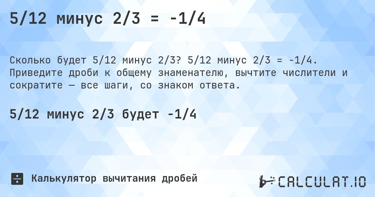 5/12 минус 2/3 = -1/4. 5/12 минус 2/3 = -1/4. Приведите дроби к общему знаменателю, вычтите числители и сократите — все шаги, со знаком ответа.