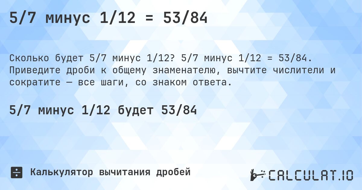 5/7 минус 1/12 = 53/84. 5/7 минус 1/12 = 53/84. Приведите дроби к общему знаменателю, вычтите числители и сократите — все шаги, со знаком ответа.