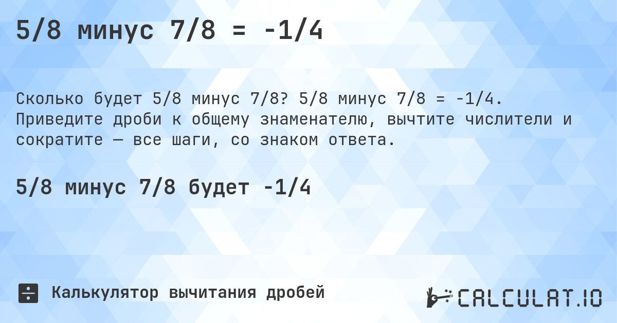 5/8 минус 7/8 = -1/4. 5/8 минус 7/8 = -1/4. Приведите дроби к общему знаменателю, вычтите числители и сократите — все шаги, со знаком ответа.