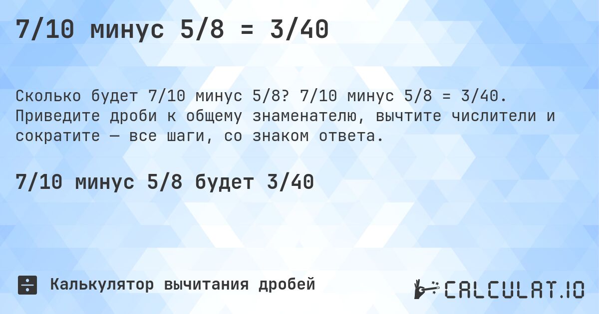 7/10 минус 5/8 = 3/40. 7/10 минус 5/8 = 3/40. Приведите дроби к общему знаменателю, вычтите числители и сократите — все шаги, со знаком ответа.