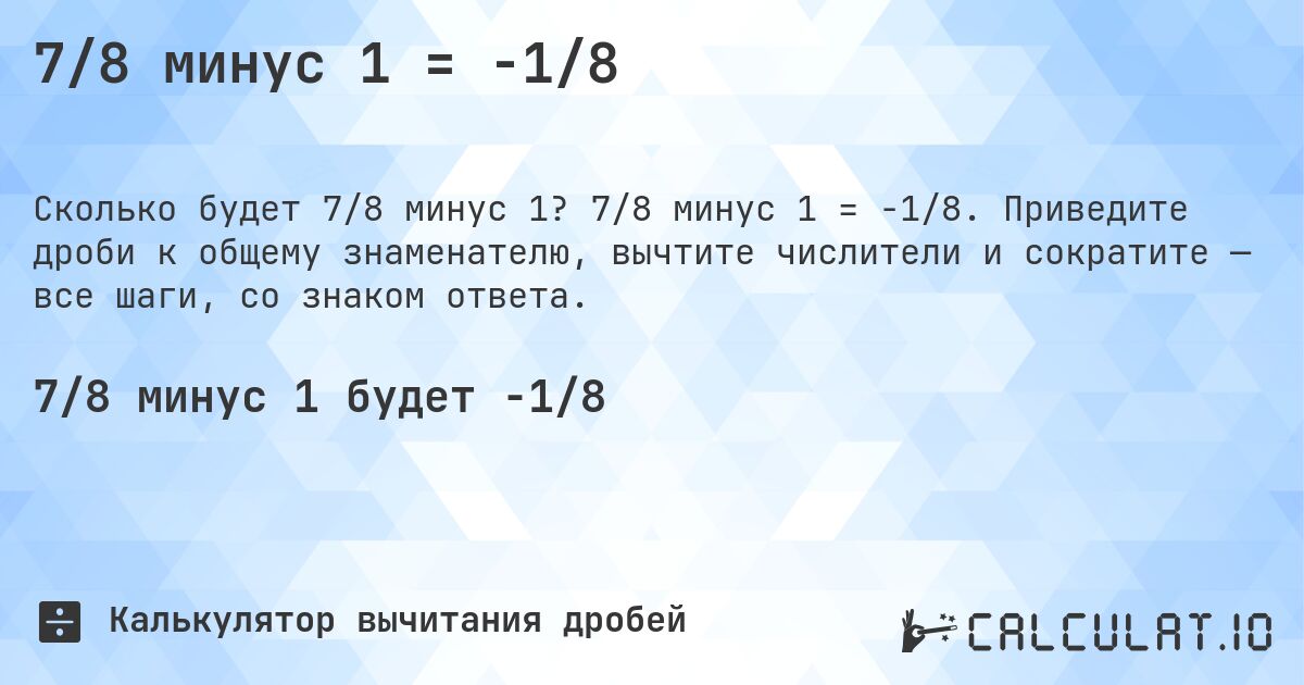 7/8 минус 1 = -1/8. 7/8 минус 1 = -1/8. Приведите дроби к общему знаменателю, вычтите числители и сократите — все шаги, со знаком ответа.