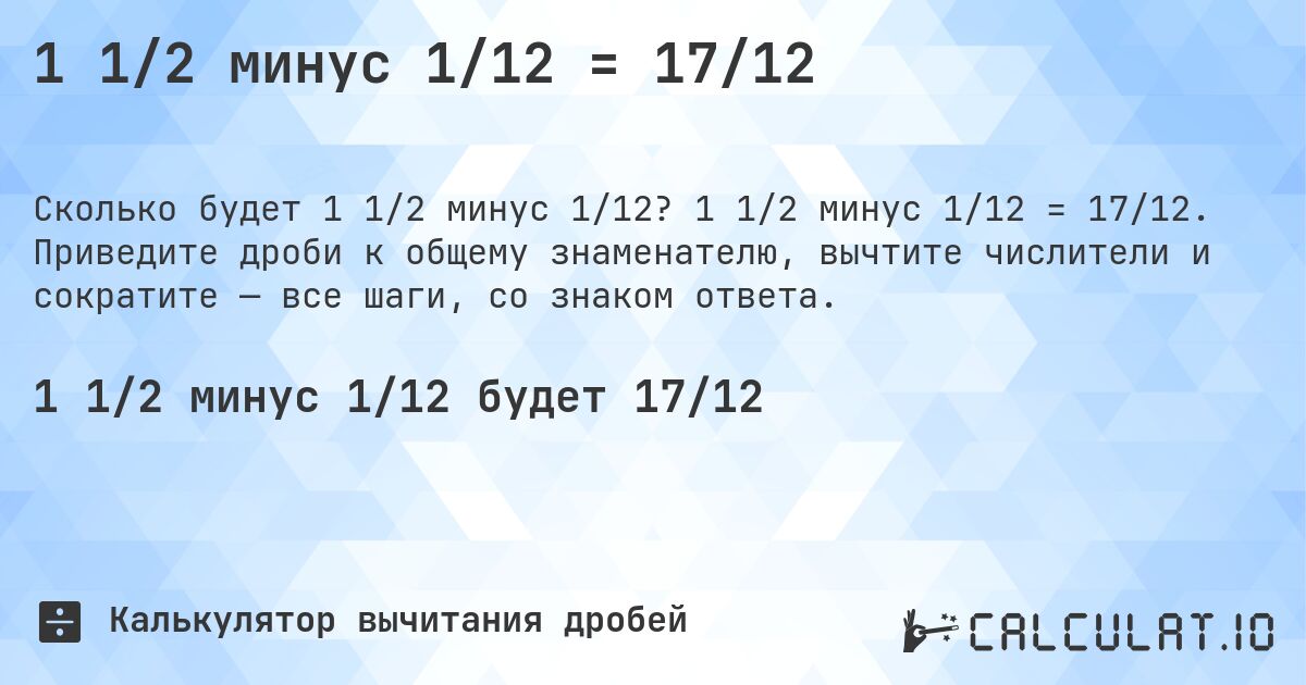 1 1/2 минус 1/12 = 17/12. 1 1/2 минус 1/12 = 17/12. Приведите дроби к общему знаменателю, вычтите числители и сократите — все шаги, со знаком ответа.