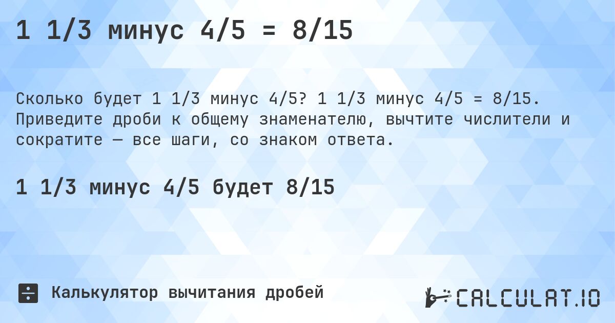 1 1/3 минус 4/5 = 8/15. 1 1/3 минус 4/5 = 8/15. Приведите дроби к общему знаменателю, вычтите числители и сократите — все шаги, со знаком ответа.