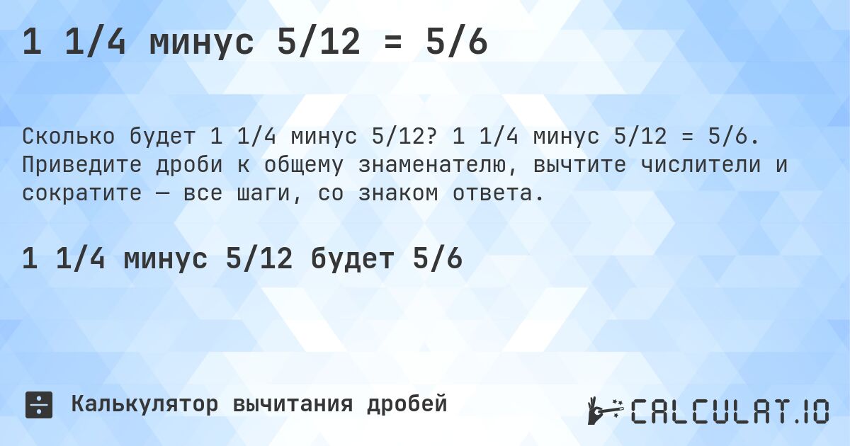 1 1/4 минус 5/12 = 5/6. 1 1/4 минус 5/12 = 5/6. Приведите дроби к общему знаменателю, вычтите числители и сократите — все шаги, со знаком ответа.